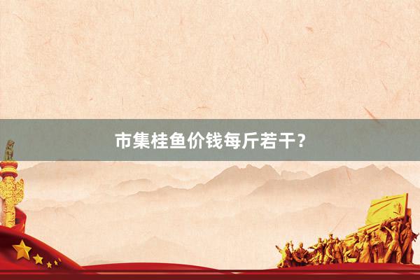 市集桂鱼价钱每斤若干？