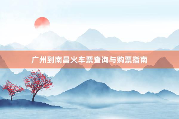 广州到南昌火车票查询与购票指南