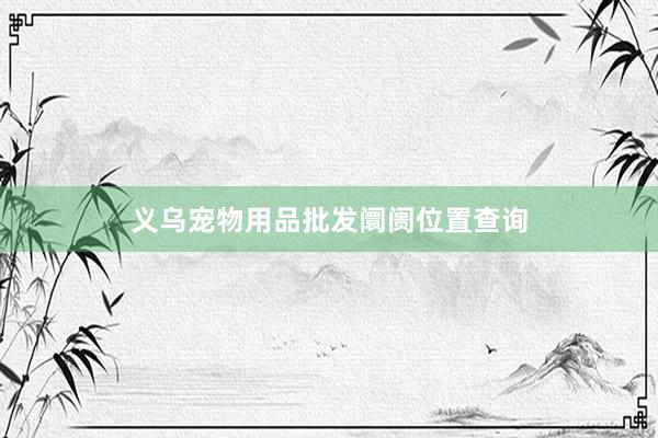 义乌宠物用品批发阛阓位置查询